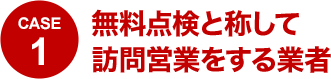 CASE1 無料点検と称して訪問営業をする業者